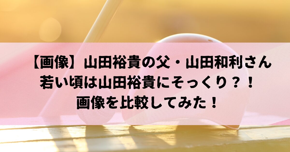 山田裕貴の父の若い頃が山田裕貴にそっくり？画像比較してみた！
