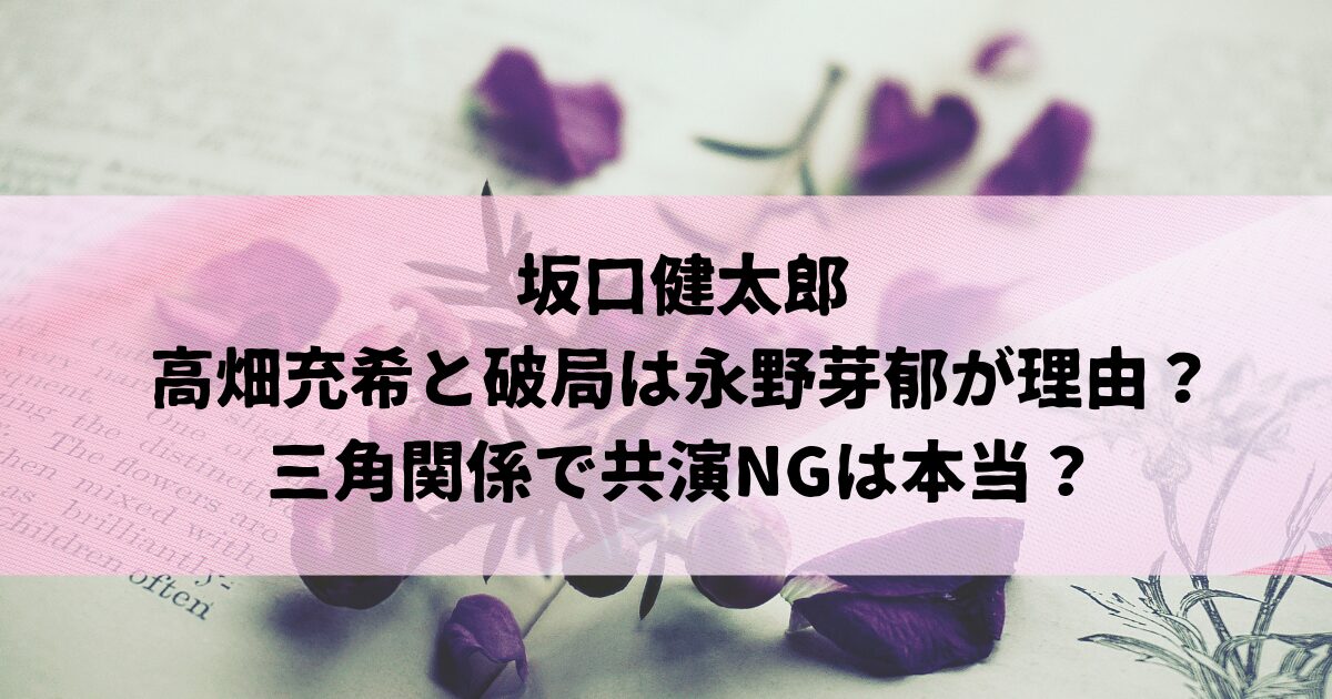 坂口健太郎と高畑充希の破局は永野芽郁が理由？三角関係で共演NGは本当？
