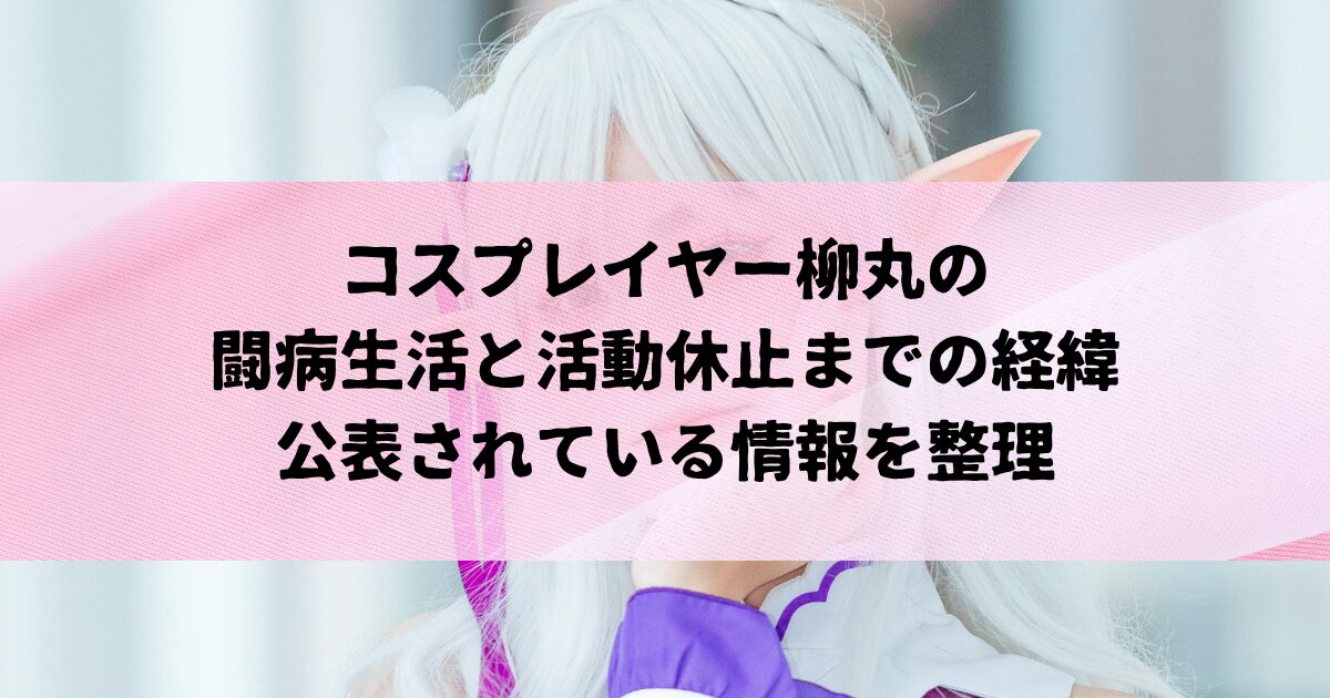 コスプレイヤー柳丸の闘病と活動休止までの経緯｜公表されている情報を整理