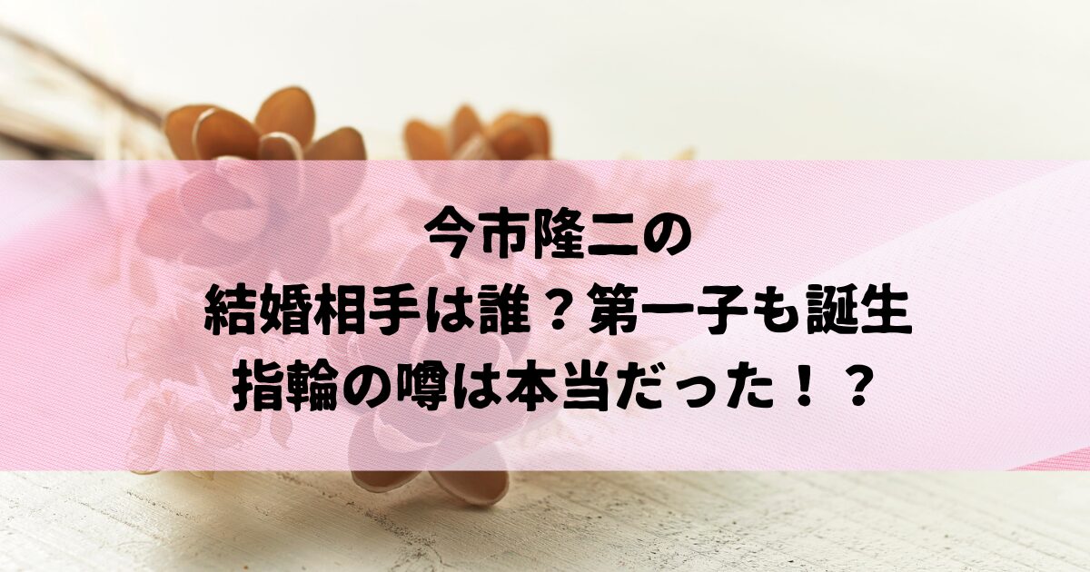 今市隆二の妻（結婚相手）は誰？第一子も誕生し、指輪の噂は本当だった！？