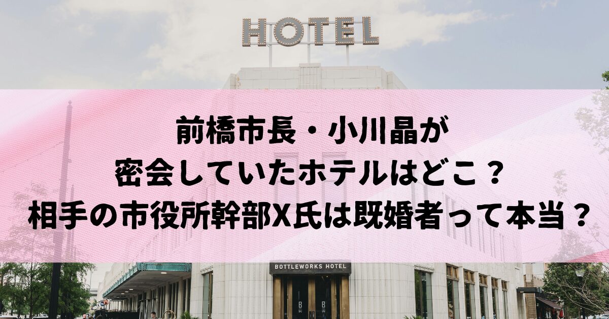 前橋市長・小川晶が密会していたホテルはどこ？相手の市役所幹部X氏は既婚者って本当？