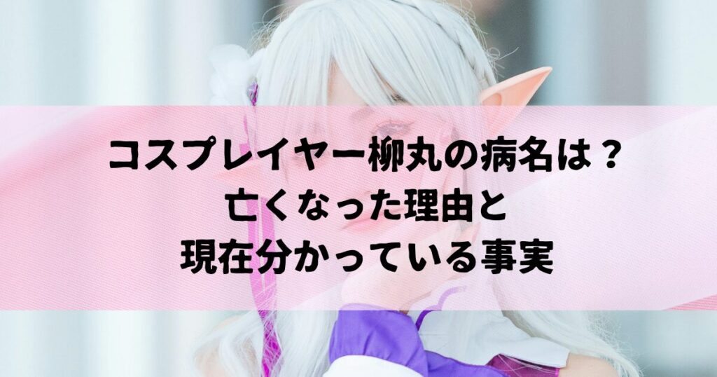 コスプレイヤー柳丸の病名は？亡くなった理由と現在分かっている事実
