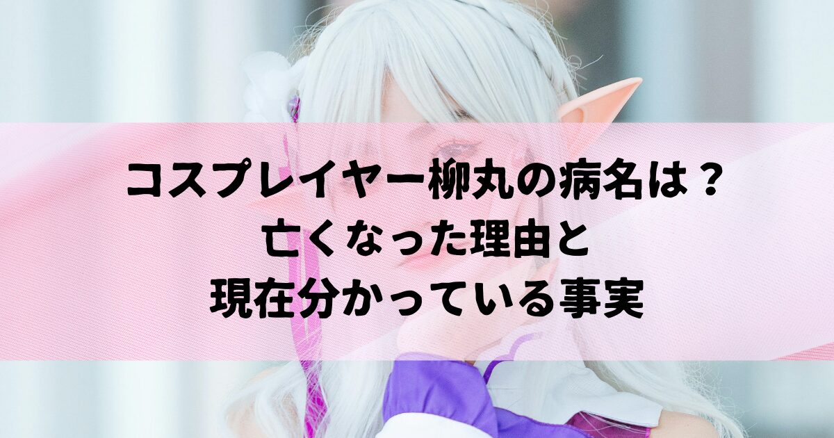コスプレイヤー柳丸の病名は？亡くなった理由と現在分かっている事実