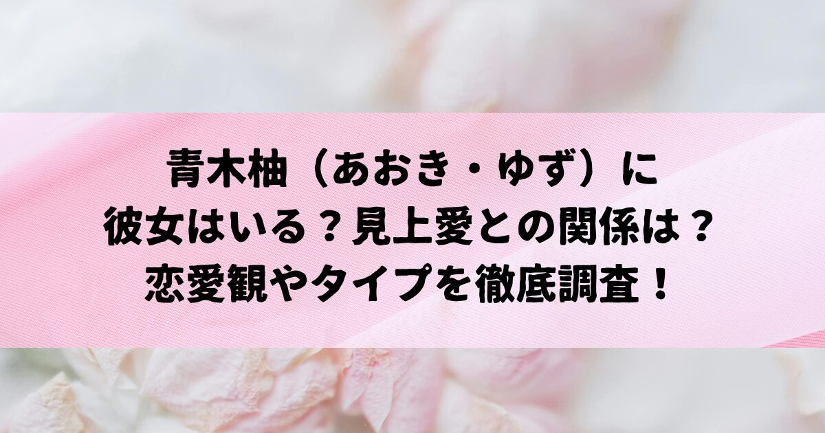 青木柚さんに彼女はいる？見上愛さんとの関係や恋愛観を徹底調査！