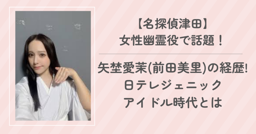 矢埜愛茉(前田美里)の経歴! 日テレジェニック・グラドル・アイドル時代とは【名探偵津田】 女性幽霊役で話題！