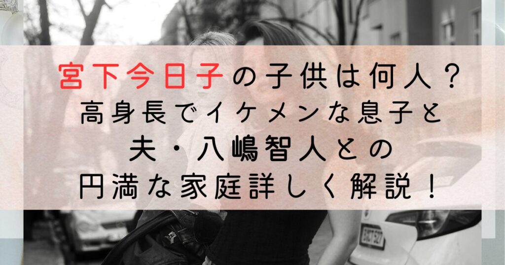 宮下今日子の子供は何人？ 高身長でイケメンな息子と夫・八嶋智人との円満な家庭詳しく解説！