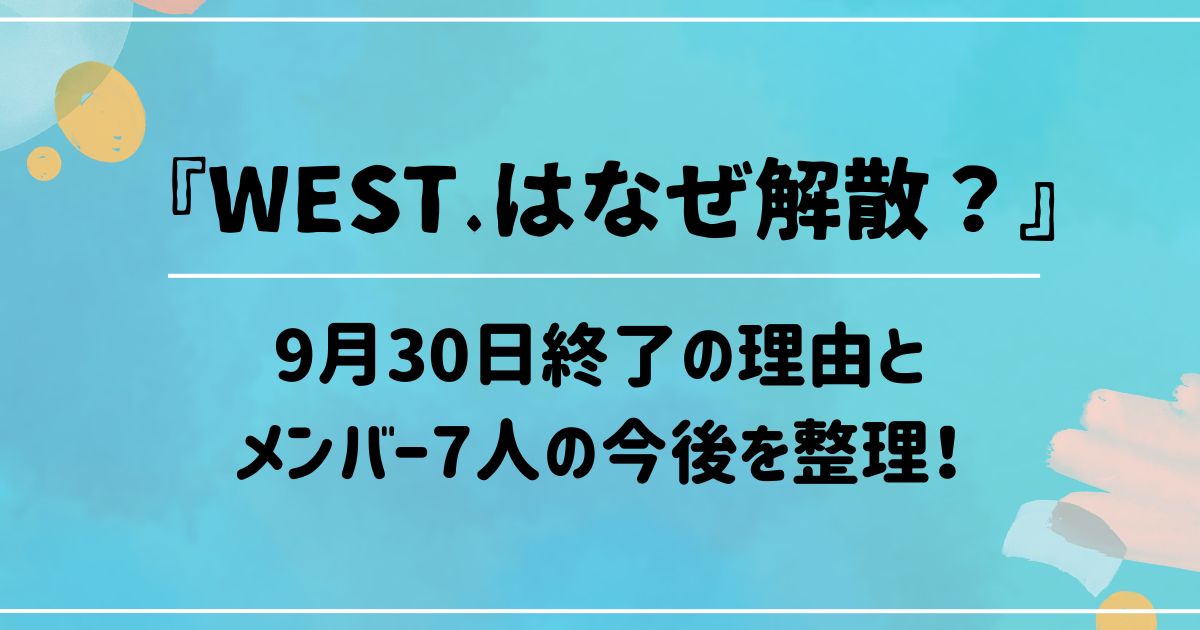 WEST.はなぜ解散?9月30日終了の理由とメンバー7人の今後を整理